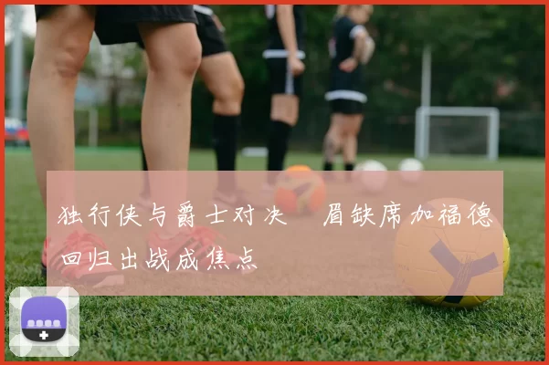 独行侠与爵士对决濃眉缺席加福德回归出战成焦点