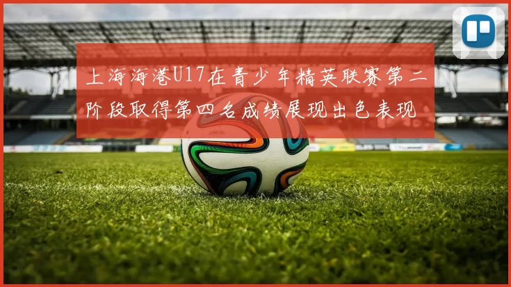 上海海港U17在青少年精英联赛第二阶段取得第四名成绩展现出色表现