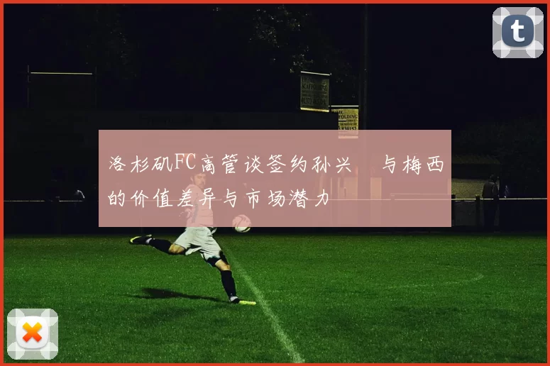 洛杉矶FC高管谈签约孙兴慜与梅西的价值差异与市场潜力