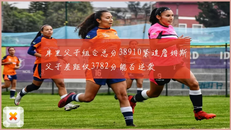 库里父子组合总分38910紧追詹姆斯父子差距仅3782分能否逆袭