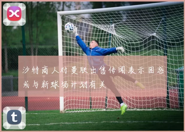 沙特商人对曼联出售传闻表示困惑或与新球场计划有关