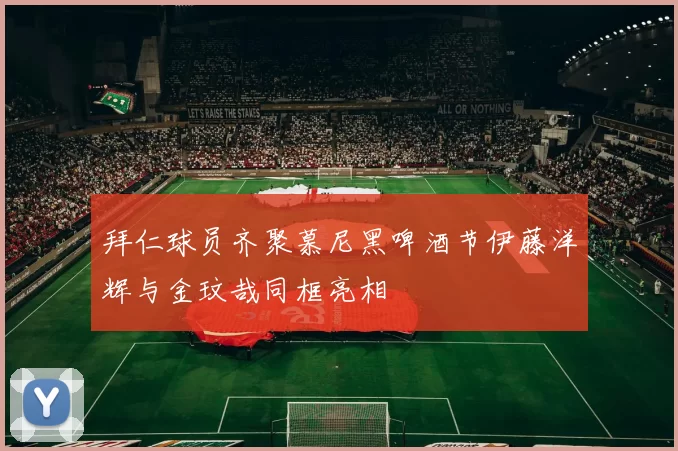 拜仁球员齐聚慕尼黑啤酒节伊藤洋辉与金玟哉同框亮相