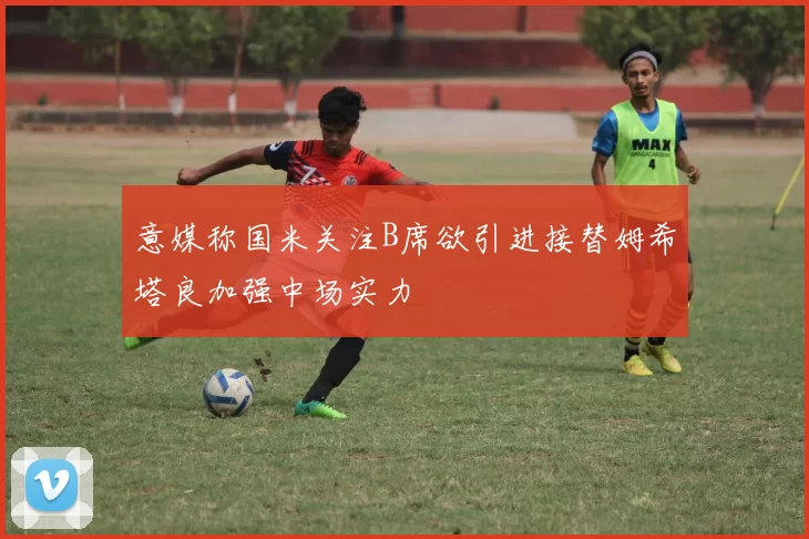 意媒称国米关注B席欲引进接替姆希塔良加强中场实力