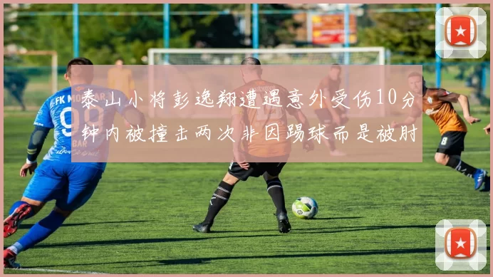 泰山小将彭逸翔遭遇意外受伤10分钟内被撞击两次非因踢球而是被肘击