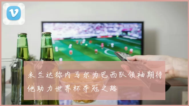 米兰达称内马尔为巴西队领袖期待他助力世界杯夺冠之路