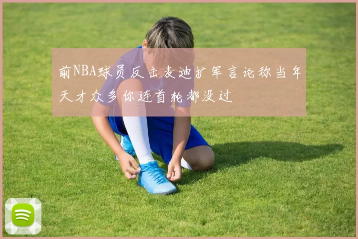 前NBA球员反击麦迪扩军言论称当年天才众多你连首轮都没过