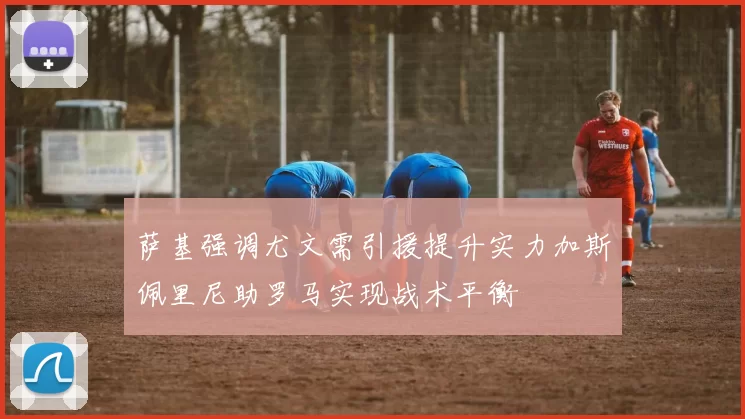 萨基强调尤文需引援提升实力加斯佩里尼助罗马实现战术平衡