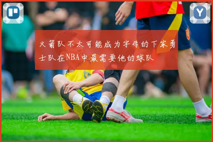 火箭队不太可能成为字母的下家勇士队在NBA中最需要他的球队