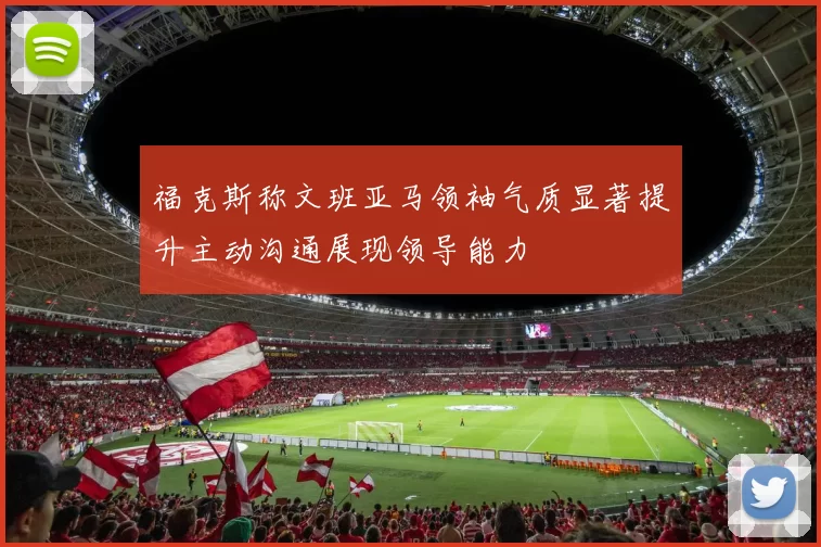 福克斯称文班亚马领袖气质显著提升主动沟通展现领导能力