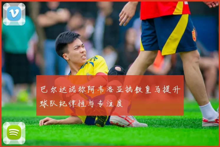巴尔达诺称阿韦洛亚执教皇马提升球队纪律性与专注度