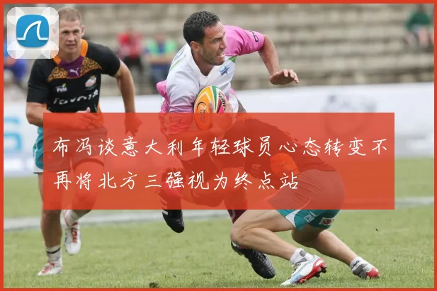 布冯谈意大利年轻球员心态转变不再将北方三强视为终点站