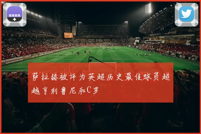 萨拉赫被评为英超历史最佳球员超越亨利鲁尼和C罗