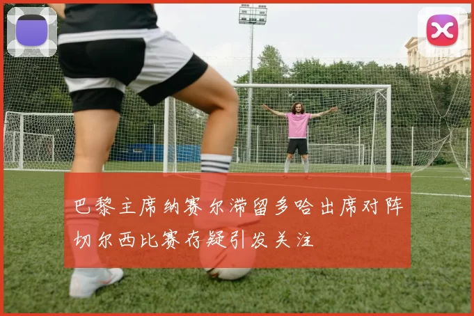 巴黎主席纳赛尔滞留多哈出席对阵切尔西比赛存疑引发关注