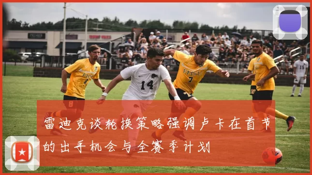 雷迪克谈轮换策略强调卢卡在首节的出手机会与全赛季计划