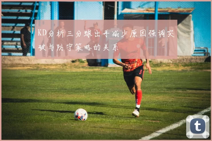KD分析三分球出手减少原因强调突破与防守策略的关系