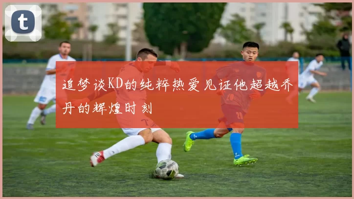 追梦谈KD的纯粹热爱见证他超越乔丹的辉煌时刻