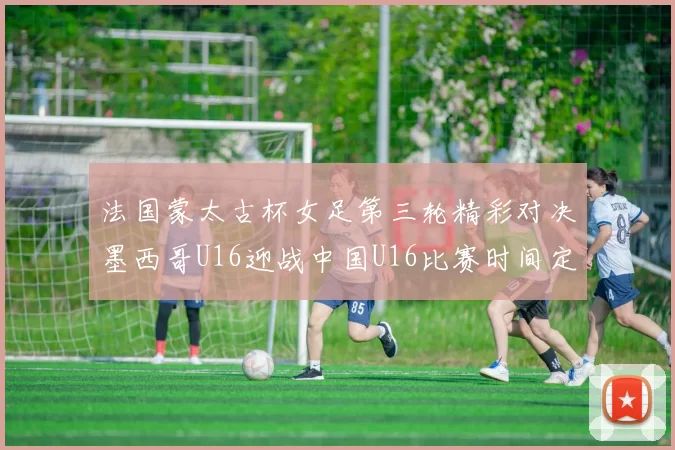 法国蒙太古杯女足第三轮精彩对决墨西哥U16迎战中国U16比赛时间定于4日凌晨00点30分