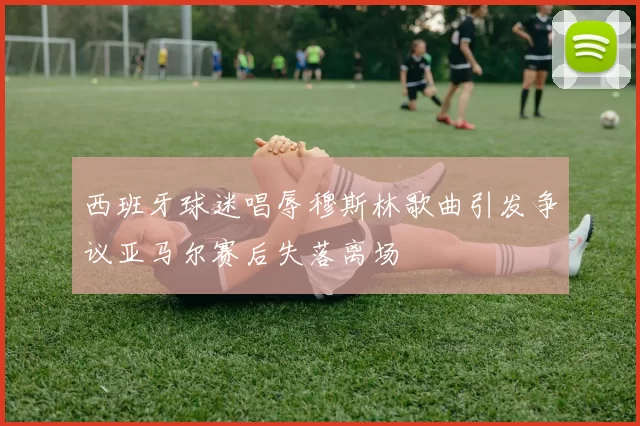 西班牙球迷唱辱穆斯林歌曲引发争议亚马尔赛后失落离场